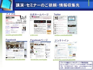 アメブロ                     公式ホームページ              Twitter




ameblo.jp/kukkin999/     y-dai.com              twitter.com/kukkin999


Facebook                 Facebookページ            リンクトイン




facebook.com/kukkin999   facebook.com/tsydai   jp.linkedin.com/in/kukkin999

                                                        ジャイロ総合コンサルティング株式会社
                                                        売らない販促コンサルタント/中小企業診断士 渋谷雄大
                                                        TEL：03-3808-2241 MAIL：consult@jairo.co.jp
                                                        住所：東京都中央区日本橋浜町3-43-2-2
 