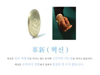 革新 ( 혁신 ) 혁신은  높은 위험성 을 가지고 있는 동시에  고수익의 가능성 을 가지고 있습니다 .   혁신은  소비자가 경험 하기 전까지  품질을 알 수가 없습니다 .   