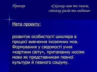 Проект  « Скільки мов ти знаєш,   стільки разів ти людина» Мета проекту: розвиток особистості школяра в процесі вивчення іноземних мов. Формування у свідомості учня «картини світу», притаманну носіям мови як представникам певної культури й певного соціуму. 