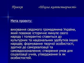 Проект  «Школа життєтворчості» Мета проекту:   виховання свідомого громадянина України, який поважає історичне минуле свого народу і толерантно ставиться до культурних та національних здобутків інших народів; формування творчої особистості, здатної до самореалізації та  самовдосконалення; створення умов для соціалізації учнів, утвердження їх як особистостей. 