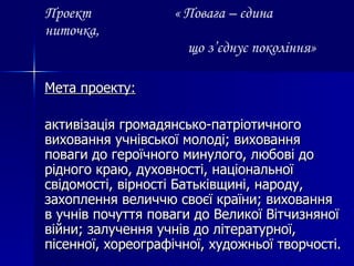 Проект  « Повага – єдина ниточка,   що з’єднує покоління» Мета проекту: активізація громадянсько-патріотичного виховання учнівської молоді; виховання поваги до героїчного минулого, любові до рідного краю, духовності, національної свідомості, вірності Батьківщині, народу, захоплення величчю своєї країни; виховання в учнів почуття поваги до Великої Вітчизняної війни; залучення учнів до літературної, пісенної, хореографічної, художньої творчості. 