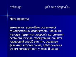 Проект   «Я і моє здоров ’ я» Мета проекту: виховання гармонійно розвиненої самодостатньої особистості, навчання методів підтримки здоров’я дотримання особистої гігієни, формування поняття «здоровий спосіб життя», розвиток фізичних якостей учнів, забезпечення учням комфортності у класі й школі. 
