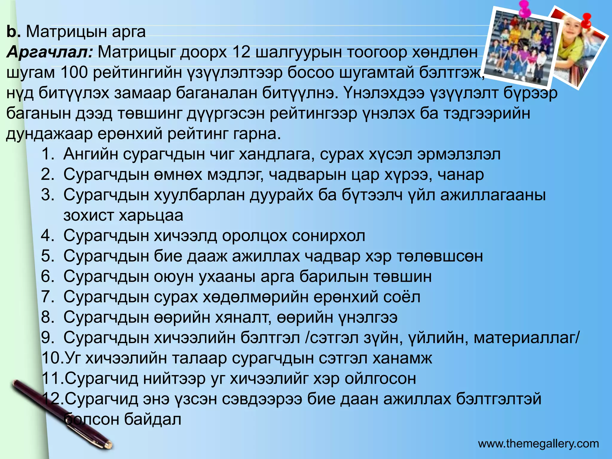 b. Матрицын арга
Аргачлал: Матрицыг доорх 12 шалгуурын тоогоор хөндлөн
шугам 100 рейтингийн үзүүлэлтээр босоо шугамтай бэлтгэж,
нүд битүүлэх замаар баганалан битүүлнэ. Үнэлэхдээ үзүүлэлт бүрээр
баганын дээд төвшинг дүүргэсэн рейтингээр үнэлэх ба тэдгээрийн
дундажаар ерөнхий рейтинг гарна.
    1. Ангийн сурагчдын чиг хандлага, сурах хүсэл эрмэлзлэл
    2. Сурагчдын өмнөх мэдлэг, чадварын цар хүрээ, чанар
    3. Сурагчдын хуулбарлан дуурайх ба бүтээлч үйл ажиллагааны
       зохист харьцаа
    4. Сурагчдын хичээлд оролцох сонирхол
    5. Сурагчдын бие дааж ажиллах чадвар хэр төлөвшсөн
    6. Сурагчдын оюун ухааны арга барилын төвшин
    7. Сурагчдын сурах хөдөлмөрийн ерөнхий соѐл
    8. Сурагчдын өөрийн хяналт, өөрийн үнэлгээ
    9. Сурагчдын хичээлийн бэлтгэл /сэтгэл зүйн, үйлийн, материаллаг/
    10.Уг хичээлийн талаар сурагчдын сэтгэл ханамж
    11.Сурагчид нийтээр уг хичээлийг хэр ойлгосон
    12.Сурагчид энэ үзсэн сэвдээрээ бие даан ажиллах бэлтгэлтэй
       болсон байдал
                                                        www.themegallery.com
 