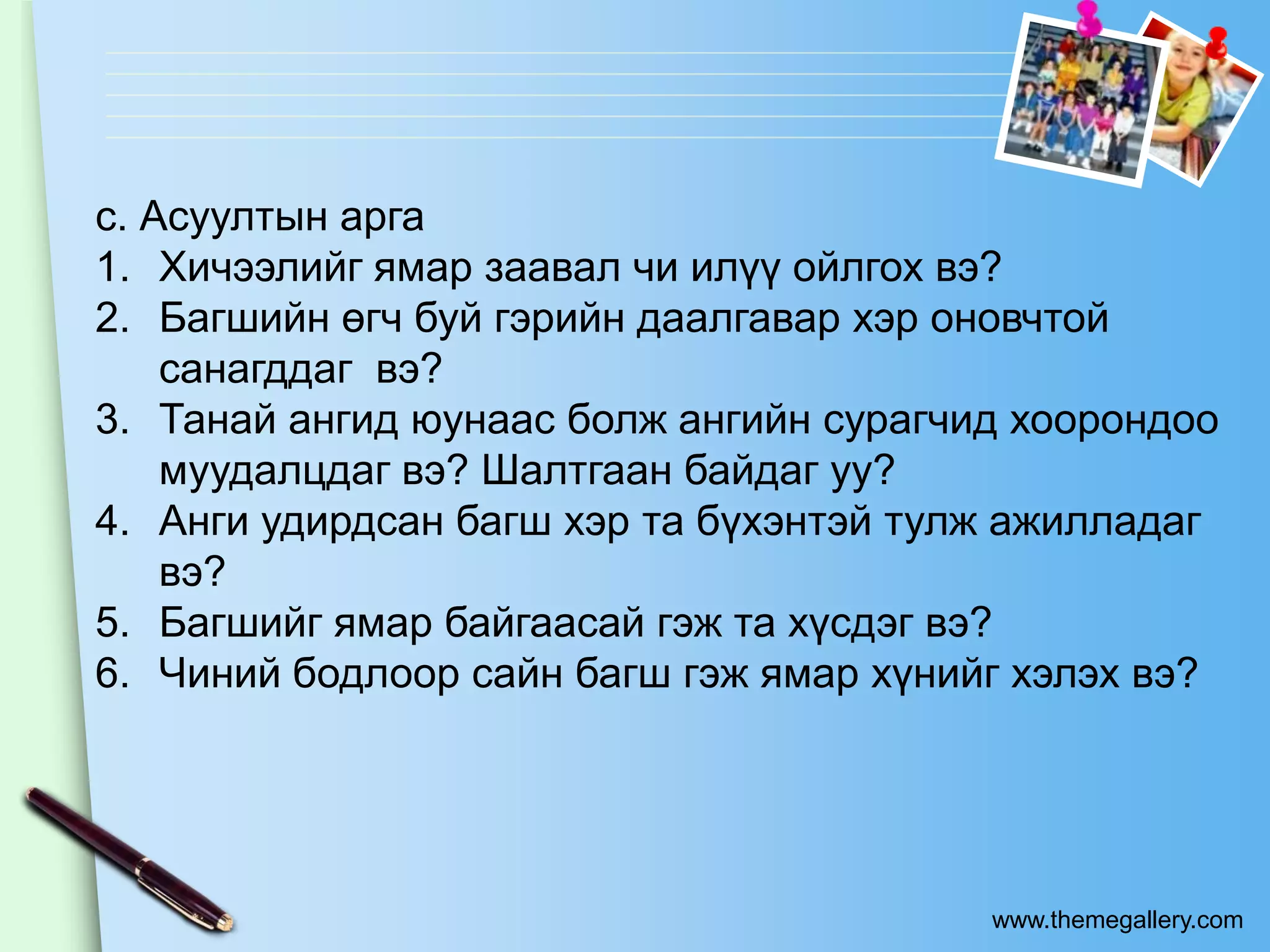 c. Асуултын арга
1. Хичээлийг ямар заавал чи илүү ойлгох вэ?
2. Багшийн өгч буй гэрийн даалгавар хэр оновчтой
    санагддаг вэ?
3. Танай ангид юунаас болж ангийн сурагчид хоорондоо
    муудалцдаг вэ? Шалтгаан байдаг уу?
4. Анги удирдсан багш хэр та бүхэнтэй тулж ажилладаг
    вэ?
5. Багшийг ямар байгаасай гэж та хүсдэг вэ?
6. Чиний бодлоор сайн багш гэж ямар хүнийг хэлэх вэ?




                                         www.themegallery.com
 
