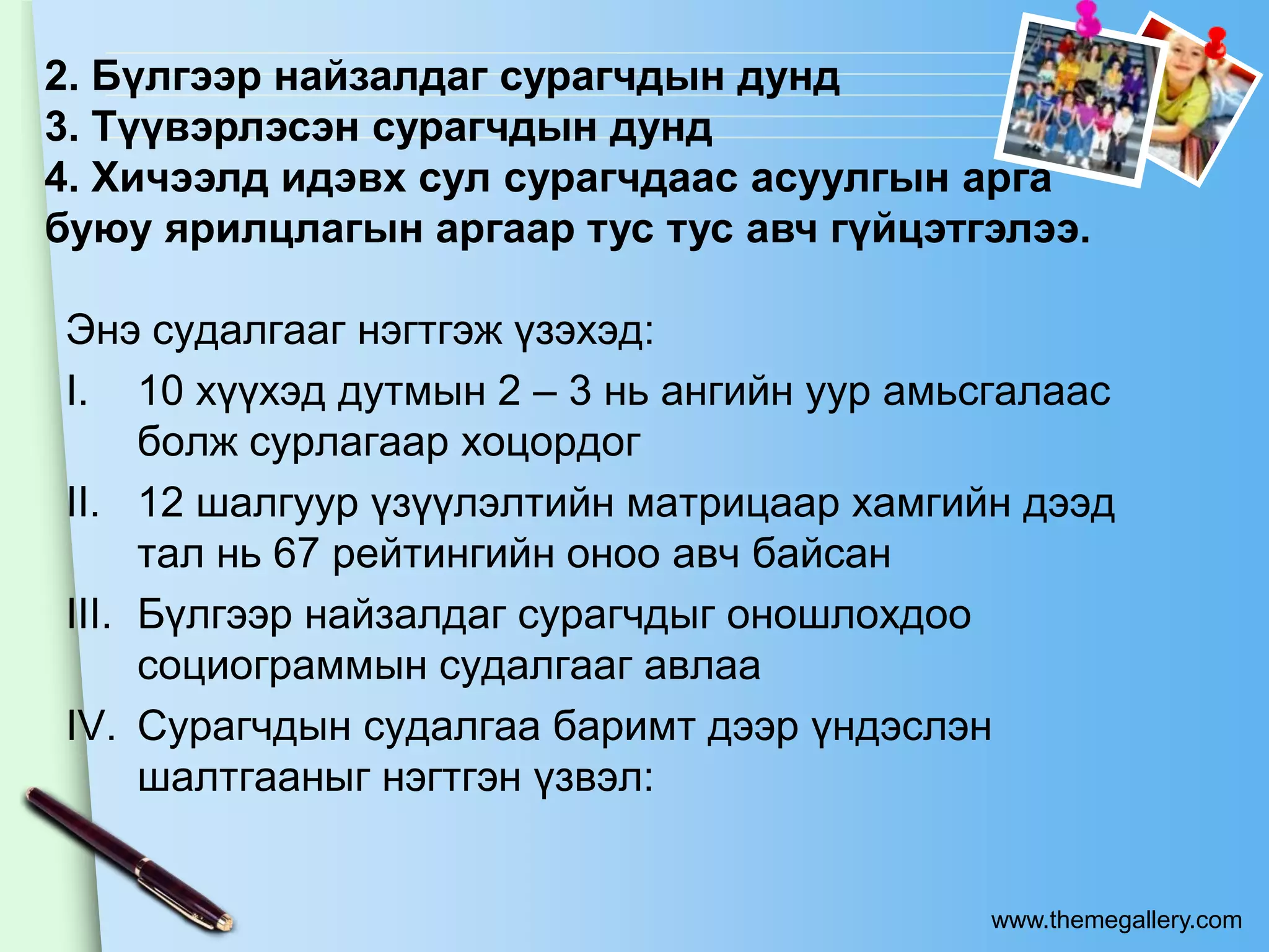 2. Бүлгээр найзалдаг сурагчдын дунд
3. Түүвэрлэсэн сурагчдын дунд
4. Хичээлд идэвх сул сурагчдаас асуулгын арга
буюу ярилцлагын аргаар тус тус авч гүйцэтгэлээ.

Энэ судалгааг нэгтгэж үзэхэд:
I. 10 хүүхэд дутмын 2 – 3 нь ангийн уур амьсгалаас
     болж сурлагаар хоцордог
II. 12 шалгуур үзүүлэлтийн матрицаар хамгийн дээд
     тал нь 67 рейтингийн оноо авч байсан
III. Бүлгээр найзалдаг сурагчдыг оношлохдоо
     социограммын судалгааг авлаа
IV. Сурагчдын судалгаа баримт дээр үндэслэн
     шалтгааныг нэгтгэн үзвэл:


                                            www.themegallery.com
 