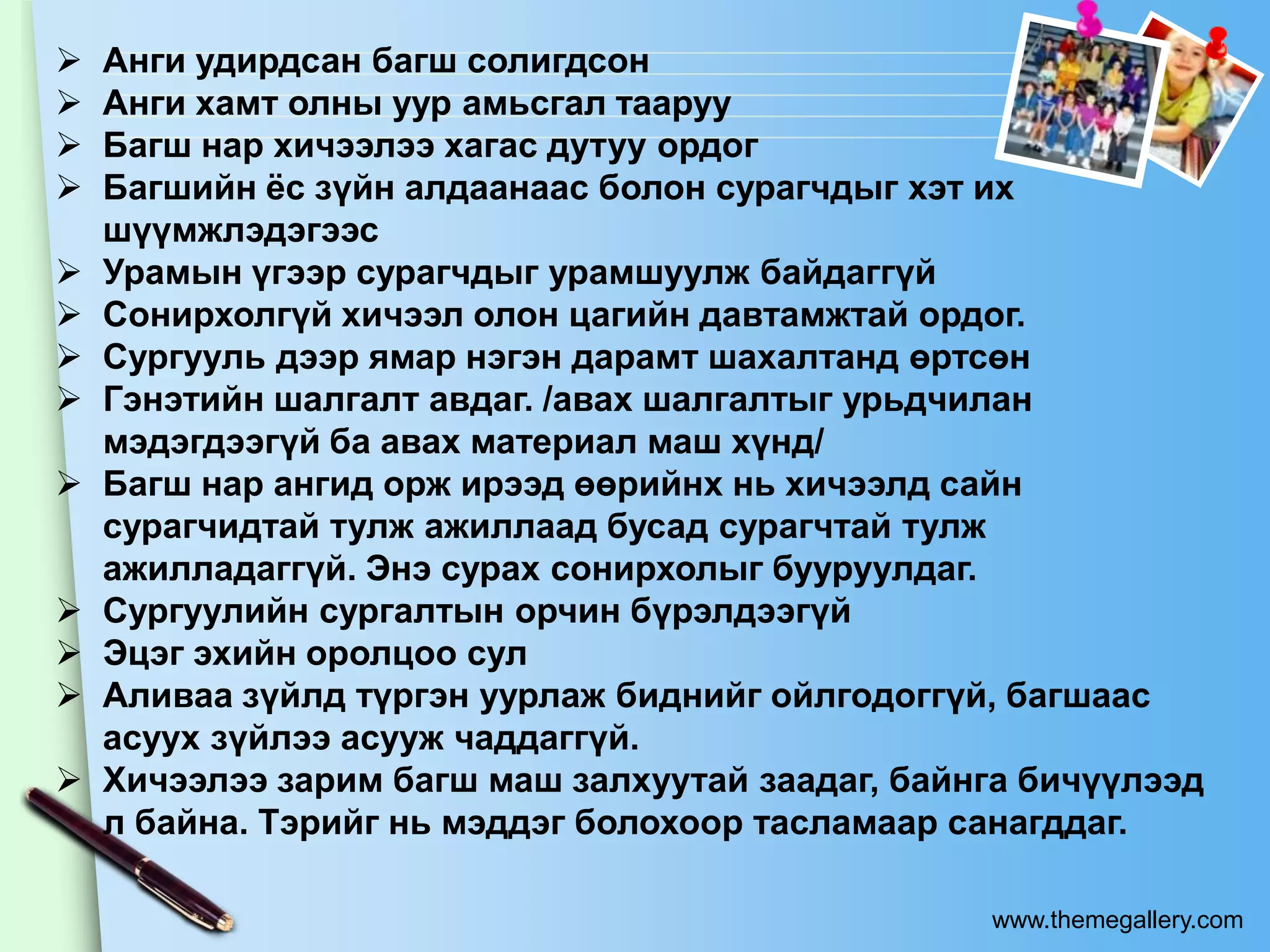    Анги удирдсан багш солигдсон
   Анги хамт олны уур амьсгал тааруу
   Багш нар хичээлээ хагас дутуу ордог
   Багшийн ѐс зүйн алдаанаас болон сурагчдыг хэт их
    шүүмжлэдэгээс
   Урамын үгээр сурагчдыг урамшуулж байдаггүй
   Сонирхолгүй хичээл олон цагийн давтамжтай ордог.
   Сургууль дээр ямар нэгэн дарамт шахалтанд өртсөн
   Гэнэтийн шалгалт авдаг. /авах шалгалтыг урьдчилан
    мэдэгдээгүй ба авах материал маш хүнд/
   Багш нар ангид орж ирээд өөрийнх нь хичээлд сайн
    сурагчидтай тулж ажиллаад бусад сурагчтай тулж
    ажилладаггүй. Энэ сурах сонирхолыг бууруулдаг.
   Сургуулийн сургалтын орчин бүрэлдээгүй
   Эцэг эхийн оролцоо сул
   Аливаа зүйлд түргэн уурлаж биднийг ойлгодоггүй, багшаас
    асуух зүйлээ асууж чаддаггүй.
   Хичээлээ зарим багш маш залхуутай заадаг, байнга бичүүлээд
    л байна. Тэрийг нь мэддэг болохоор тасламаар санагддаг.

                                                  www.themegallery.com
 