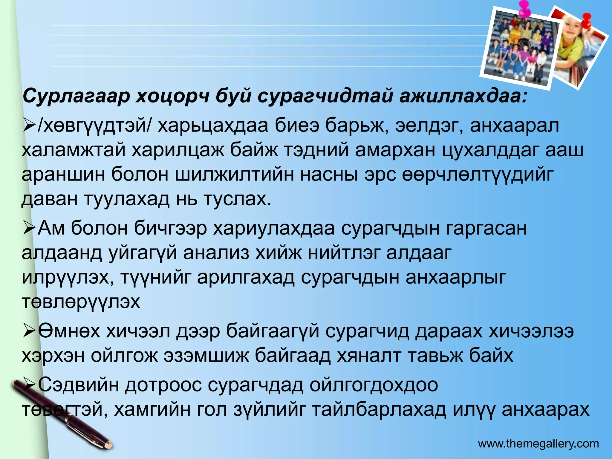 Сурлагаар хоцорч буй сурагчидтай ажиллахдаа:
/хөвгүүдтэй/ харьцахдаа биеэ барьж, эелдэг, анхаарал
халамжтай харилцаж байж тэдний амархан цухалддаг ааш
араншин болон шилжилтийн насны эрс өөрчлөлтүүдийг
даван туулахад нь туслах.
Ам болон бичгээр хариулахдаа сурагчдын гаргасан
алдаанд уйгагүй анализ хийж нийтлэг алдааг
илрүүлэх, түүнийг арилгахад сурагчдын анхаарлыг
төвлөрүүлэх
Өмнөх хичээл дээр байгаагүй сурагчид дараах хичээлээ
хэрхэн ойлгож эзэмшиж байгаад хяналт тавьж байх
Сэдвийн дотроос сурагчдад ойлгогдохдоо
төвөгтэй, хамгийн гол зүйлийг тайлбарлахад илүү анхаарах
                                            www.themegallery.com
 
