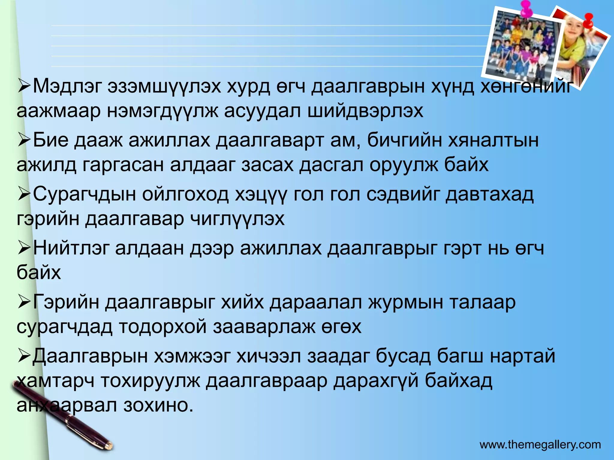 Мэдлэг эзэмшүүлэх хурд өгч даалгаврын хүнд хөнгөнийг
аажмаар нэмэгдүүлж асуудал шийдвэрлэх
Бие дааж ажиллах даалгаварт ам, бичгийн хяналтын
ажилд гаргасан алдааг засах дасгал оруулж байх
Сурагчдын ойлгоход хэцүү гол гол сэдвийг давтахад
гэрийн даалгавар чиглүүлэх
Нийтлэг алдаан дээр ажиллах даалгаврыг гэрт нь өгч
байх
Гэрийн даалгаврыг хийх дараалал журмын талаар
сурагчдад тодорхой зааварлаж өгөх
Даалгаврын хэмжээг хичээл заадаг бусад багш нартай
хамтарч тохируулж даалгавраар дарахгүй байхад
анхаарвал зохино.
                                            www.themegallery.com
 