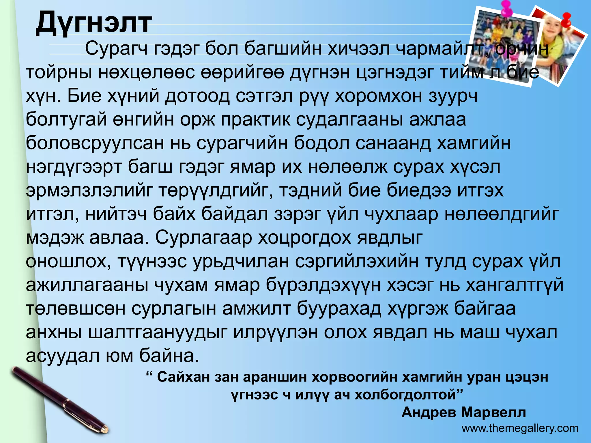 Дүгнэлт
       Сурагч гэдэг бол багшийн хичээл чармайлт, орчин
тойрны нөхцөлөөс өөрийгөө дүгнэн цэгнэдэг тийм л бие
хүн. Бие хүний дотоод сэтгэл рүү хоромхон зуурч
болтугай өнгийн орж практик судалгааны ажлаа
боловсруулсан нь сурагчийн бодол санаанд хамгийн
нэгдүгээрт багш гэдэг ямар их нөлөөлж сурах хүсэл
эрмэлзлэлийг төрүүлдгийг, тэдний бие биедээ итгэх
итгэл, нийтэч байх байдал зэрэг үйл чухлаар нөлөөлдгийг
мэдэж авлаа. Сурлагаар хоцрогдох явдлыг
оношлох, түүнээс урьдчилан сэргийлэхийн тулд сурах үйл
ажиллагааны чухам ямар бүрэлдэхүүн хэсэг нь хангалтгүй
төлөвшсөн сурлагын амжилт буурахад хүргэж байгаа
анхны шалтгаануудыг илрүүлэн олох явдал нь маш чухал
асуудал юм байна.
            “ Сайхан зан араншин хорвоогийн хамгийн уран цэцэн
                       үгнээс ч илүү ач холбогдолтой”
                                              Андрев Марвелл
                                                   www.themegallery.com
 