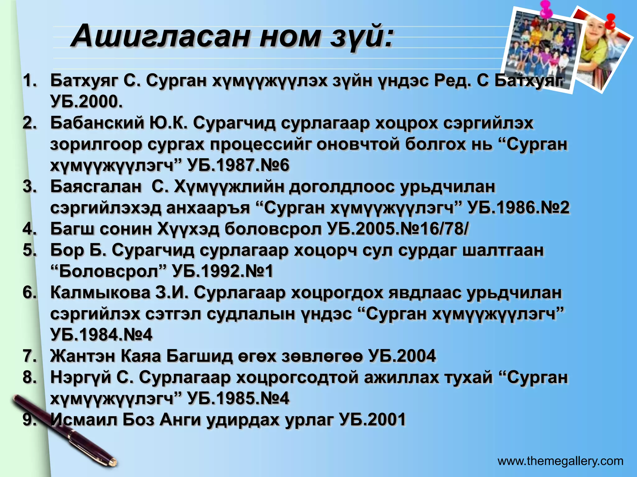 Ашигласан ном зүй:
1. Батхуяг С. Сурган хүмүүжүүлэх зүйн үндэс Ред. С Батхуяг
   УБ.2000.
2. Бабанский Ю.К. Сурагчид сурлагаар хоцрох сэргийлэх
   зорилгоор сургах процессийг оновчтой болгох нь “Сурган
   хүмүүжүүлэгч” УБ.1987.№6
3. Баясгалан С. Хүмүүжлийн доголдлоос урьдчилан
   сэргийлэхэд анхааръя “Сурган хүмүүжүүлэгч” УБ.1986.№2
4. Багш сонин Хүүхэд боловсрол УБ.2005.№16/78/
5. Бор Б. Сурагчид сурлагаар хоцорч сул сурдаг шалтгаан
   “Боловсрол” УБ.1992.№1
6. Калмыкова З.И. Сурлагаар хоцрогдох явдлаас урьдчилан
   сэргийлэх сэтгэл судлалын үндэс “Сурган хүмүүжүүлэгч”
   УБ.1984.№4
7. Жантэн Каяа Багшид өгөх зөвлөгөө УБ.2004
8. Нэргүй С. Сурлагаар хоцрогсодтой ажиллах тухай “Сурган
   хүмүүжүүлэгч” УБ.1985.№4
9. Исмаил Боз Анги удирдах урлаг УБ.2001

                                                  www.themegallery.com
 