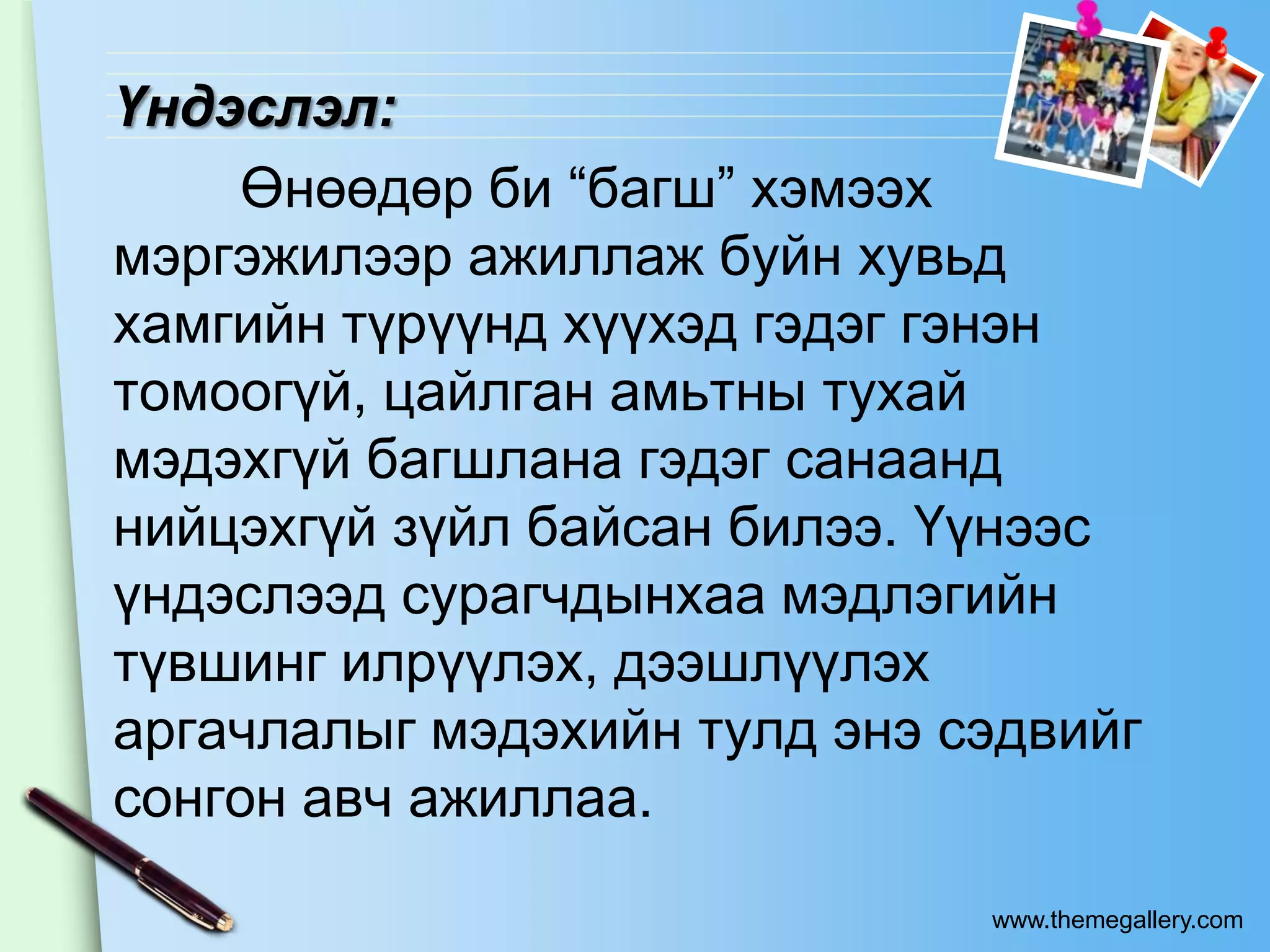 Үндэслэл:
    Өнөөдөр би “багш” хэмээх
мэргэжилээр ажиллаж буйн хувьд
хамгийн түрүүнд хүүхэд гэдэг гэнэн
томоогүй, цайлган амьтны тухай
мэдэхгүй багшлана гэдэг санаанд
нийцэхгүй зүйл байсан билээ. Үүнээс
үндэслээд сурагчдынхаа мэдлэгийн
түвшинг илрүүлэх, дээшлүүлэх
аргачлалыг мэдэхийн тулд энэ сэдвийг
сонгон авч ажиллаа.
                              www.themegallery.com
 