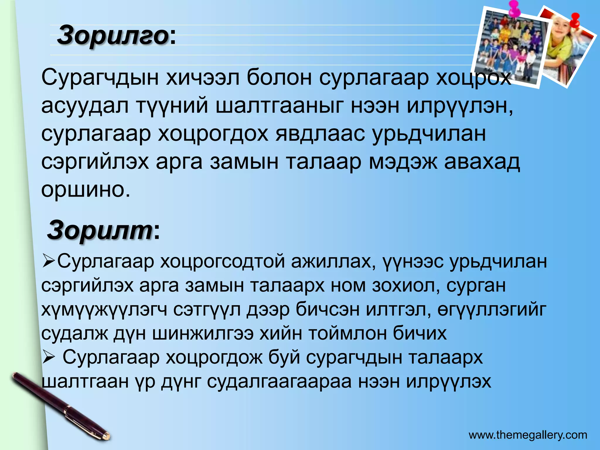 Зорилго:
Сурагчдын хичээл болон сурлагаар хоцрох
асуудал түүний шалтгааныг нээн илрүүлэн,
сурлагаар хоцрогдох явдлаас урьдчилан
сэргийлэх арга замын талаар мэдэж авахад
оршино.
Зорилт:
Сурлагаар хоцрогсодтой ажиллах, үүнээс урьдчилан
сэргийлэх арга замын талаарх ном зохиол, сурган
хүмүүжүүлэгч сэтгүүл дээр бичсэн илтгэл, өгүүллэгийг
судалж дүн шинжилгээ хийн тоймлон бичих
 Сурлагаар хоцрогдож буй сурагчдын талаарх
шалтгаан үр дүнг судалгаагаараа нээн илрүүлэх

                                           www.themegallery.com
 