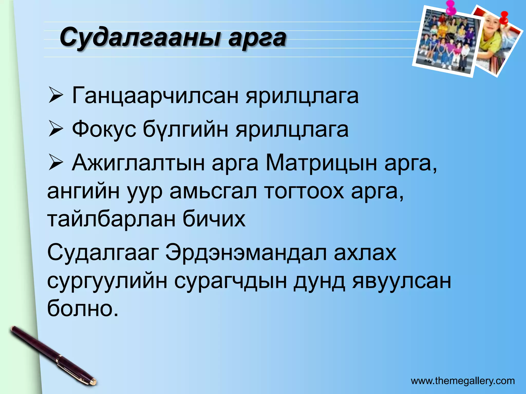 Судалгааны арга

 Ганцаарчилсан ярилцлага
 Фокус бүлгийн ярилцлага
 Ажиглалтын арга Матрицын арга,
ангийн уур амьсгал тогтоох арга,
тайлбарлан бичих
Судалгааг Эрдэнэмандал ахлах
сургуулийн сурагчдын дунд явуулсан
болно.

                              www.themegallery.com
 