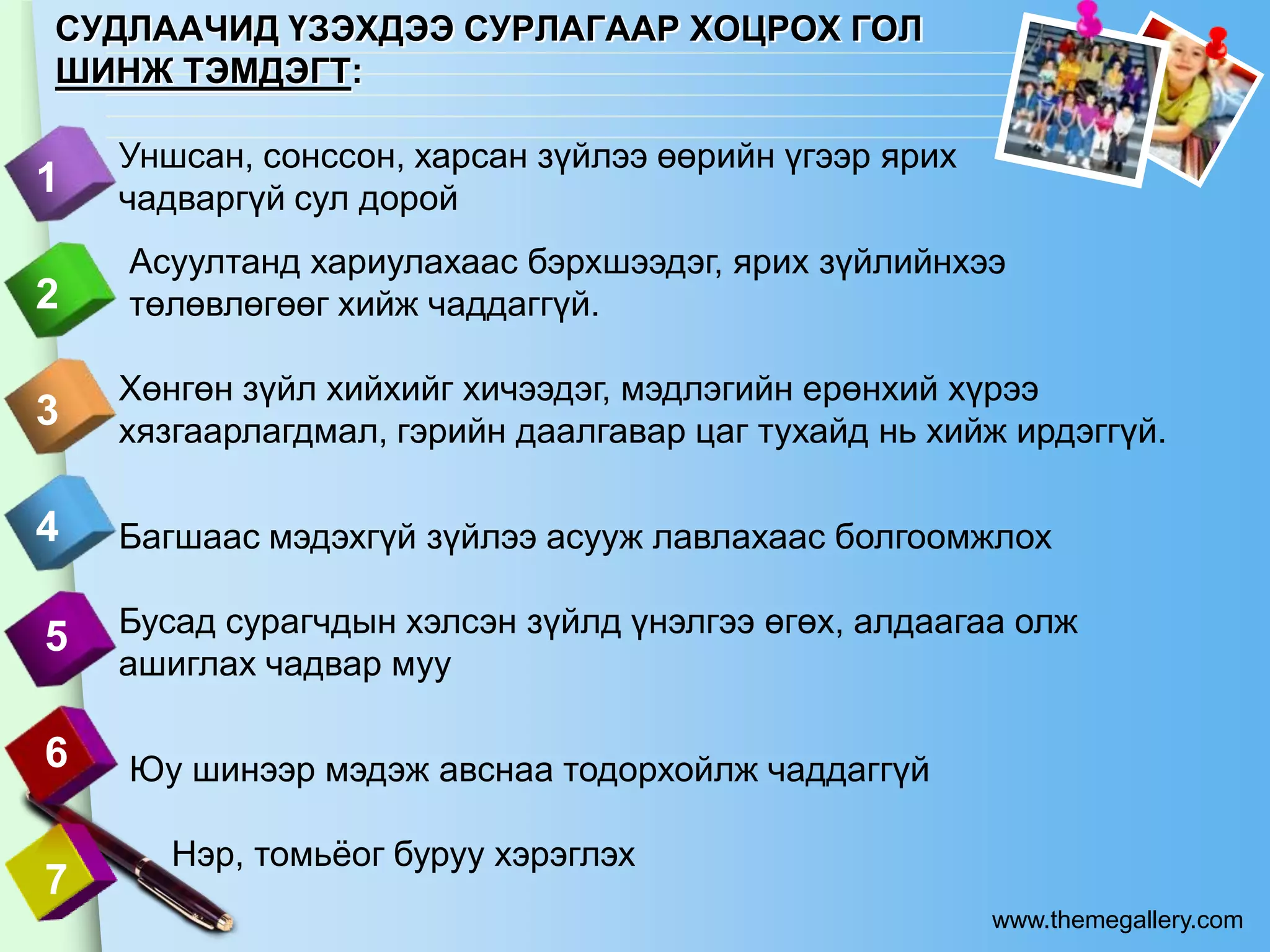 СУДЛААЧИД ҮЗЭХДЭЭ СУРЛАГААР ХОЦРОХ ГОЛ
ШИНЖ ТЭМДЭГТ:

    Уншсан, сонссон, харсан зүйлээ өөрийн үгээр ярих
1   чадваргүй сул дорой
    Асуултанд хариулахаас бэрхшээдэг, ярих зүйлийнхээ
2   төлөвлөгөөг хийж чаддаггүй.

    Хөнгөн зүйл хийхийг хичээдэг, мэдлэгийн ерөнхий хүрээ
3   хязгаарлагдмал, гэрийн даалгавар цаг тухайд нь хийж ирдэггүй.

4   Багшаас мэдэхгүй зүйлээ асууж лавлахаас болгоомжлох

5   Бусад сурагчдын хэлсэн зүйлд үнэлгээ өгөх, алдаагаа олж
    ашиглах чадвар муу

6   Юу шинээр мэдэж авснаа тодорхойлж чаддаггүй

       Нэр, томьѐог буруу хэрэглэх
7
                                                       www.themegallery.com
 