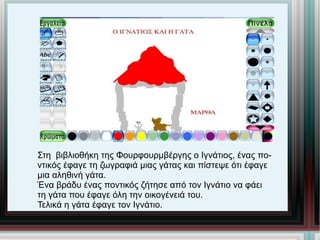 Στη  βιβλιοθήκη της Φουρφουρμβέργης ο Ιγνάτιος, ένας πο- ντικός έφαγε τη ζωγραφιά μιας γάτας και πίστεψε ότι έφαγε μια αληθινή γάτα.  Ένα βράδυ ένας ποντικός ζήτησε από τον Ιγνάτιο να φάει  τη γάτα που έφαγε όλη την οικογένειά του.  Τελικά η γάτα έφαγε τον Ιγνάτιο.  