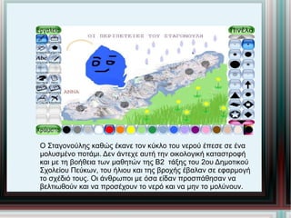 Ο Σταγονούλης καθώς έκανε τον κύκλο του νερού έπεσε σε ένα μολυσμένο ποτάμι. Δεν άντεχε αυτή την οικολογική καταστροφή  και με τη βοήθεια των μαθητών της Β2  τάξης του 2ου Δημοτικού Σχολείου Πεύκων, του ήλιου και της βροχής έβαλαν σε εφαρμογή το σχέδιό τους. Οι άνθρωποι με όσα είδαν προσπάθησαν να  βελτιωθούν και να προσέχουν το νερό και να μην το μολύνουν. 