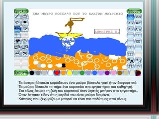 Τα άσπρα βότσαλα κορόιδευαν ένα μαύρο βότσαλο γιατί ήταν διαφορετικό. Το μαύρο βότσαλο το πήρε ένα κοριτσάκι στο εργαστήριο του καθηγητή. Στο τέλος έσωσε τη ζωή του κοριτσιού όταν ληστές μπήκαν στο εργαστήρι.. Όταν έσπασε είδαν ότι η καρδιά του είναι μαύρο διαμάντι. Κάποιος που ξεχωρίζουμε μπορεί να είναι πιο πολύτιμος από όλους. 