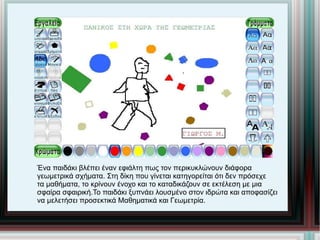 Ένα παιδάκι βλέπει έναν εφιάλτη πως τον περικυκλώνουν διάφορα  γεωμετρικά σχήματα. Στη δίκη που γίνεται κατηγορείται ότι δεν πρόσεχε  τα μαθήματα, το κρίνουν ένοχο και το καταδικάζουν σε εκτέλεση με μια  σφαίρα σφαιρική.Το παιδάκι ξυπνάει λουσμένο στον ιδρώτα και αποφασίζει  να μελετήσει προσεκτικά Μαθηματικά και Γεωμετρία. 