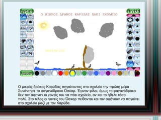 Ο μικρός δράκος Καρύδας πηγαίνοντας στο σχολείο την πρώτη μέρα Συνάντησε το φαγανόδρακο Όσκαρ. Έγιναν φίλοι, όμως το φαγανόδρακο δεν τον άφηναν οι γονείς του να πάει σχολείο, αν και το ήθελε τόσο πολύ. Στο τέλος οι γονείς του Όσκαρ πείθονται και τον αφήνουν να πηγαίνει στο σχολείο μαζί με τον Καρύδα. 