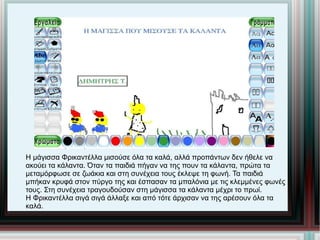 Η μάγισσα Φρικαντέλλα μισούσε όλα τα καλά, αλλά προπάντων δεν ήθελε να ακούει τα κάλαντα. Όταν τα παιδιά πήγαν να της πουν τα κάλαντα, πρώτα τα μεταμόρφωσε σε ζωάκια και στη συνέχεια τους έκλεψε τη φωνή. Τα παιδιά μπήκαν κρυφά στον πύργο της και έσπασαν τα μπαλόνια με τις κλεμμένες φωνές τους. Στη συνέχεια τραγουδούσαν στη μάγισσα τα κάλαντα μέχρι το πρωί. Η Φρικαντέλλα σιγά σιγά άλλαξε και από τότε άρχισαν να της αρέσουν όλα τα καλά. 