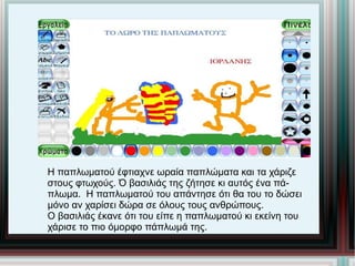 Η παπλωματού έφτιαχνε ωραία παπλώματα και τα χάριζε στους φτωχούς. Ό βασιλιάς της ζήτησε κι αυτός ένα πά- πλωμα.  Η παπλωματού του απάντησε ότι θα του το δώσει μόνο αν χαρίσει δώρα σε όλους τους ανθρώπους. Ο βασιλιάς έκανε ότι του είπε η παπλωματού κι εκείνη του χάρισε το πιο όμορφο πάπλωμά της. 