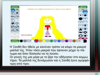 Η Ξανθή δεν ήθελε με κανέναν τρόπο να κόψει τα μακριά μαλλιά της. Ήταν τόσο μακριά που έφταναν μέχρι το πά- τωμα και ήταν δύσκολο να τα λούσει. Οι γονείς της μια μέρα με το ζόρι την οδήγησαν στο κομμω τήριο. Τα μαλλιά της δυνάμωσαν και η Ξανθή έγινε ομορφό- τερη από πριν. 