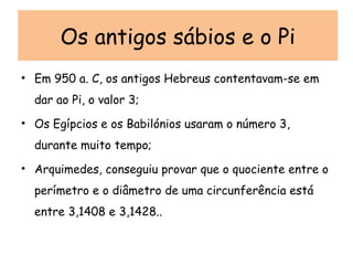 Em 950 a. C, os antigos Hebreus contentavam-se em dar ao Pi, o valor 3; Os Egípcios e os Babilónios usaram o número 3, durante muito tempo; Arquimedes, conseguiu provar que o quociente entre o perímetro e o diâmetro de uma circunferência está entre 3,1408 e 3,1428..  Os antigos sábios e o Pi 