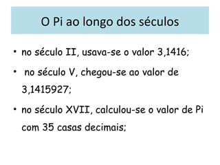 O Pi ao longo dos séculos no século II, usava-se o valor 3,1416; no século V, chegou-se ao valor de 3,1415927; no século XVII, calculou-se o valor de Pi com 35 casas decimais;  