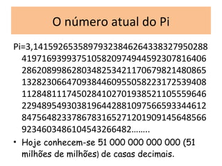 O número atual do Pi Pi=3,141592653589793238462643383279502884197169399375105820974944592307816406286208998628034825342117067982148086513282306647093844609550582231725394081128481117450284102701938521105559646229489549303819644288109756659334461284756482337867831652712019091456485669234603486104543266482…….. Hoje conhecem-se 51 000 000 000 000 (51 milhões de milhões )  de casas decimais . 