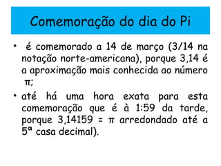 Comemoração do dia do Pi é comemorado a 14 de março (3/14 na notação norte-americana), porque 3,14 é a aproximação mais conhecida ao número  π; até há uma hora exata para esta comemoração que é à 1:59 da tarde, porque 3,14159 = π arredondado até a 5ª casa decimal).  