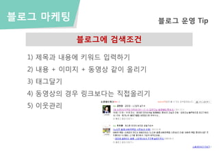 블로그 마케팅                      블로그 운영 Tip

            블로그에 검색조건

  1) 제목과 내용에 키워드 입력하기
  2) 내용 + 이미지 + 동영상 같이 올리기
  3) 태그달기
  4) 동영상의 경우 링크보다는 직접올리기
  5) 이웃관리
 