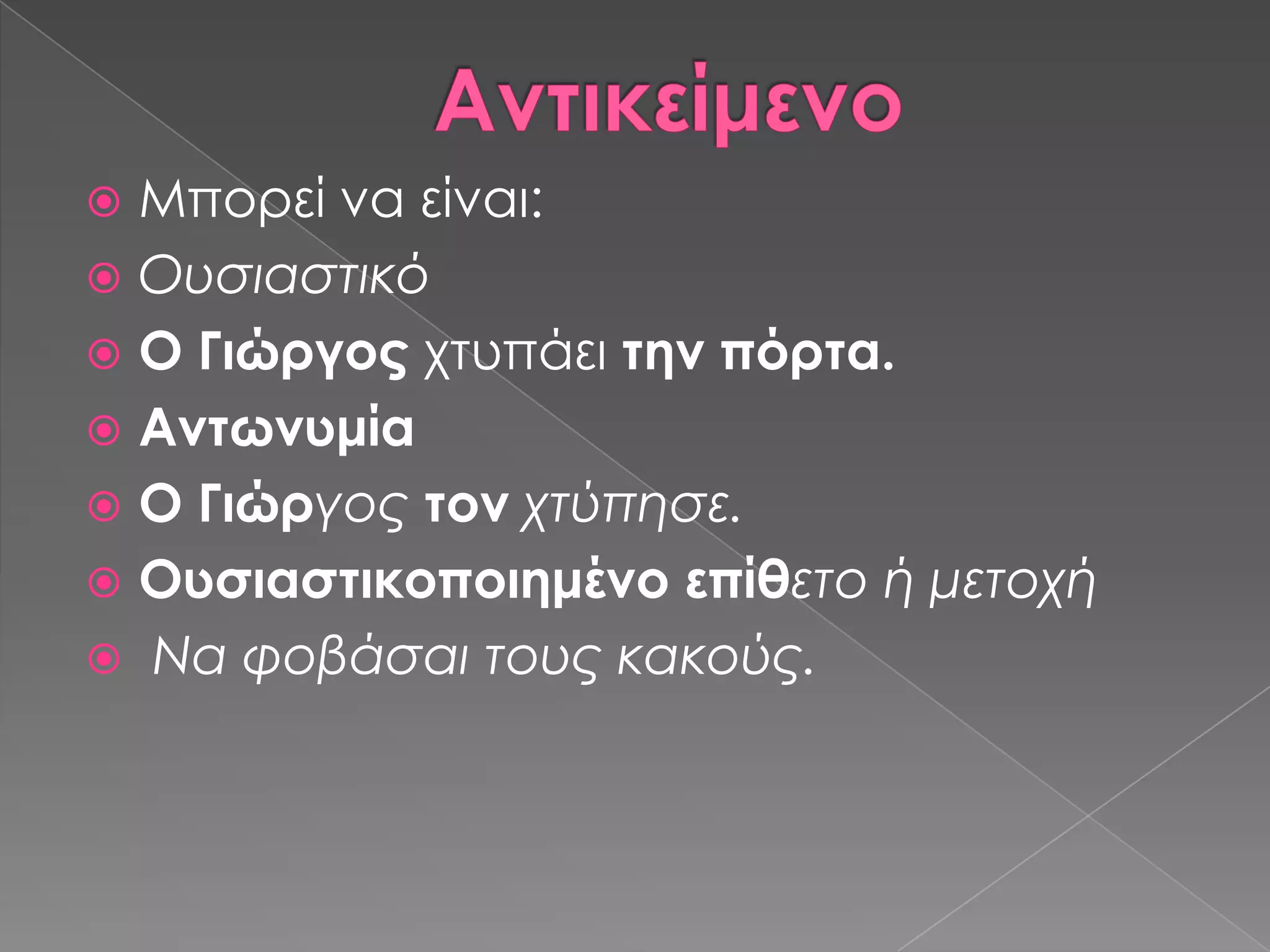  Μπορεί να είναι:
 Ουσιαστικό
 Ο Γιώργος χτυπάει την πόρτα.
 Αντωνυμία
 Ο Γιώργος τον χτύπησε.
 Ουσιαστικοποιημένο επίθετο ή μετοχή
 Να φοβάσαι τους κακούς.
 