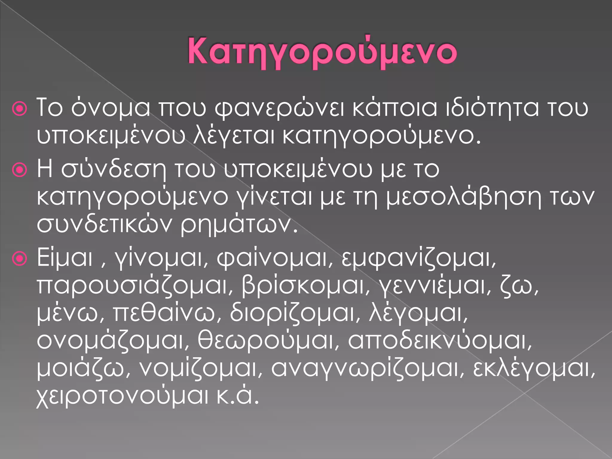  Σο όνομα που φανερώνει κάποια ιδιότητα του
  υποκειμένου λέγεται κατηγορούμενο.
 Η σύνδεση του υποκειμένου με το
  κατηγορούμενο γίνεται με τη μεσολάβηση των
  συνδετικών ρημάτων.
 Είμαι , γίνομαι, φαίνομαι, εμφανίζομαι,
  παρουσιάζομαι, βρίσκομαι, γεννιέμαι, ζω,
  μένω, πεθαίνω, διορίζομαι, λέγομαι,
  ονομάζομαι, θεωρούμαι, αποδεικνύομαι,
  μοιάζω, νομίζομαι, αναγνωρίζομαι, εκλέγομαι,
  χειροτονούμαι κ.ά.
 