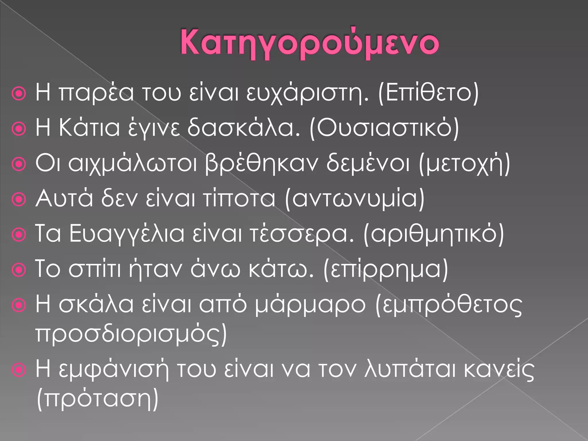  Η παρέα του είναι ευχάριστη. (Επίθετο)
 Η Κάτια έγινε δασκάλα. (Ουσιαστικό)
 Οι αιχμάλωτοι βρέθηκαν δεμένοι (μετοχή)
 Αυτά δεν είναι τίποτα (αντωνυμία)
 Σα Ευαγγέλια είναι τέσσερα. (αριθμητικό)
 Σο σπίτι ήταν άνω κάτω. (επίρρημα)
 Η σκάλα είναι από μάρμαρο (εμπρόθετος
  προσδιορισμός)
 Η εμφάνισή του είναι να τον λυπάται κανείς
  (πρόταση)
 