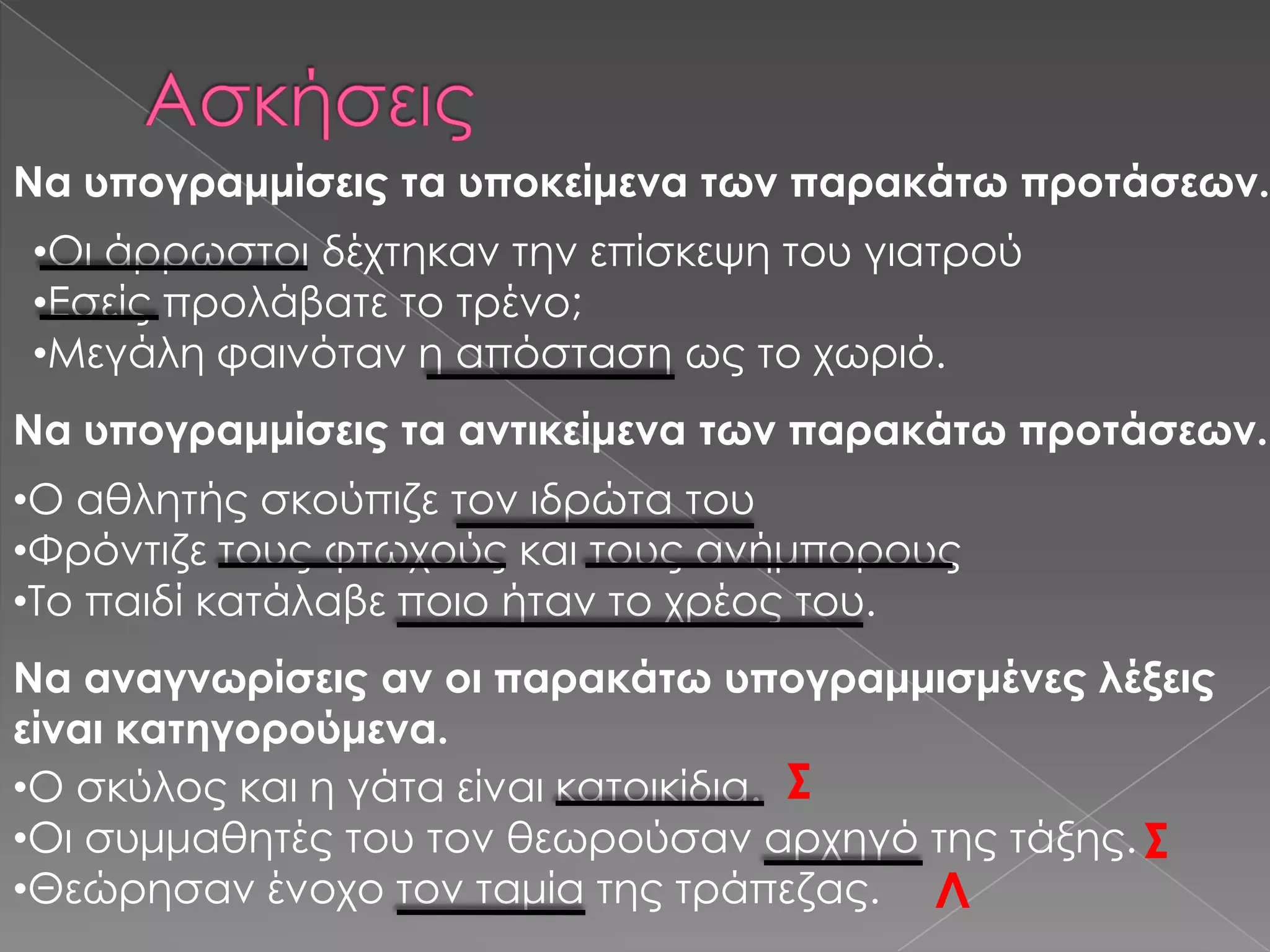 Να υπογραμμίσεις τα υποκείμενα των παρακάτω προτάσεων.
•Οι άρρωστοι δέχτηκαν την επίσκεψη του γιατρού
•Εσείς προλάβατε το τρένο;
•Μεγάλη φαινόταν η απόσταση ως το χωριό.
Να υπογραμμίσεις τα αντικείμενα των παρακάτω προτάσεων.
•Ο αθλητής σκούπιζε τον ιδρώτα του
•Υρόντιζε τους φτωχούς και τους ανήμπορους
•Σο παιδί κατάλαβε ποιο ήταν το χρέος του.
Να αναγνωρίσεις αν οι παρακάτω υπογραμμισμένες λέξεις
είναι κατηγορούμενα.
•Ο σκύλος και η γάτα είναι κατοικίδια. ΢
•Οι συμμαθητές του τον θεωρούσαν αρχηγό της τάξης. ΢
•Θεώρησαν ένοχο τον ταμία της τράπεζας. Λ
 