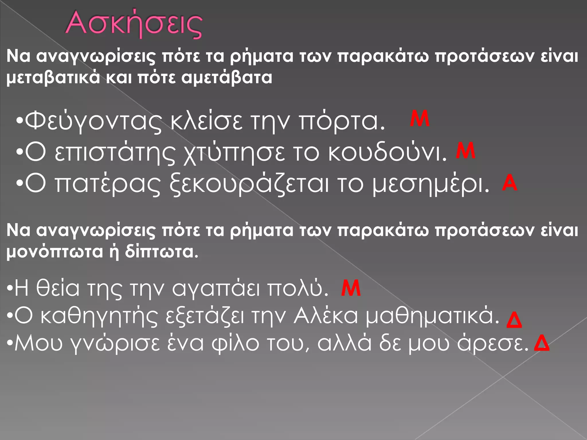 Να αναγνωρίσεις πότε τα ρήματα των παρακάτω προτάσεων είναι
μεταβατικά και πότε αμετάβατα

•Υεύγοντας κλείσε την πόρτα. Μ
•Ο επιστάτης χτύπησε το κουδούνι. Μ
•Ο πατέρας ξεκουράζεται το μεσημέρι. Α
Να αναγνωρίσεις πότε τα ρήματα των παρακάτω προτάσεων είναι
μονόπτωτα ή δίπτωτα.

•Η θεία της την αγαπάει πολύ. Μ
•Ο καθηγητής εξετάζει την Αλέκα μαθηματικά. Δ
•Μου γνώρισε ένα φίλο του, αλλά δε μου άρεσε. Δ
 