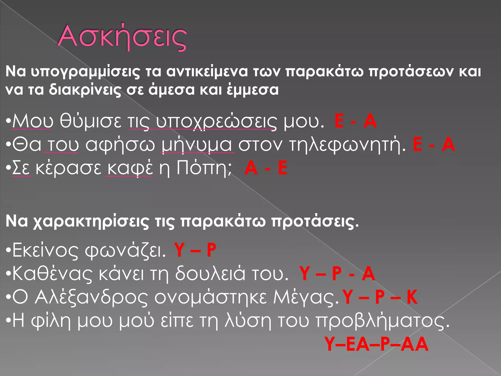 Να υπογραμμίσεις τα αντικείμενα των παρακάτω προτάσεων και
να τα διακρίνεις σε άμεσα και έμμεσα

•Μου θύμισε τις υποχρεώσεις μου. Ε - Α
•Θα του αφήσω μήνυμα στον τηλεφωνητή. Ε - Α
•΢ε κέρασε καφέ η Πόπη; Α - Ε

Να χαρακτηρίσεις τις παρακάτω προτάσεις.
•Εκείνος φωνάζει. Τ – Ρ
•Καθένας κάνει τη δουλειά του. Τ – Ρ - Α
•Ο Αλέξανδρος ονομάστηκε Μέγας. Τ – Ρ – Κ
•Η φίλη μου μού είπε τη λύση του προβλήματος.
                                  Τ–ΕΑ–Ρ–ΑΑ
 