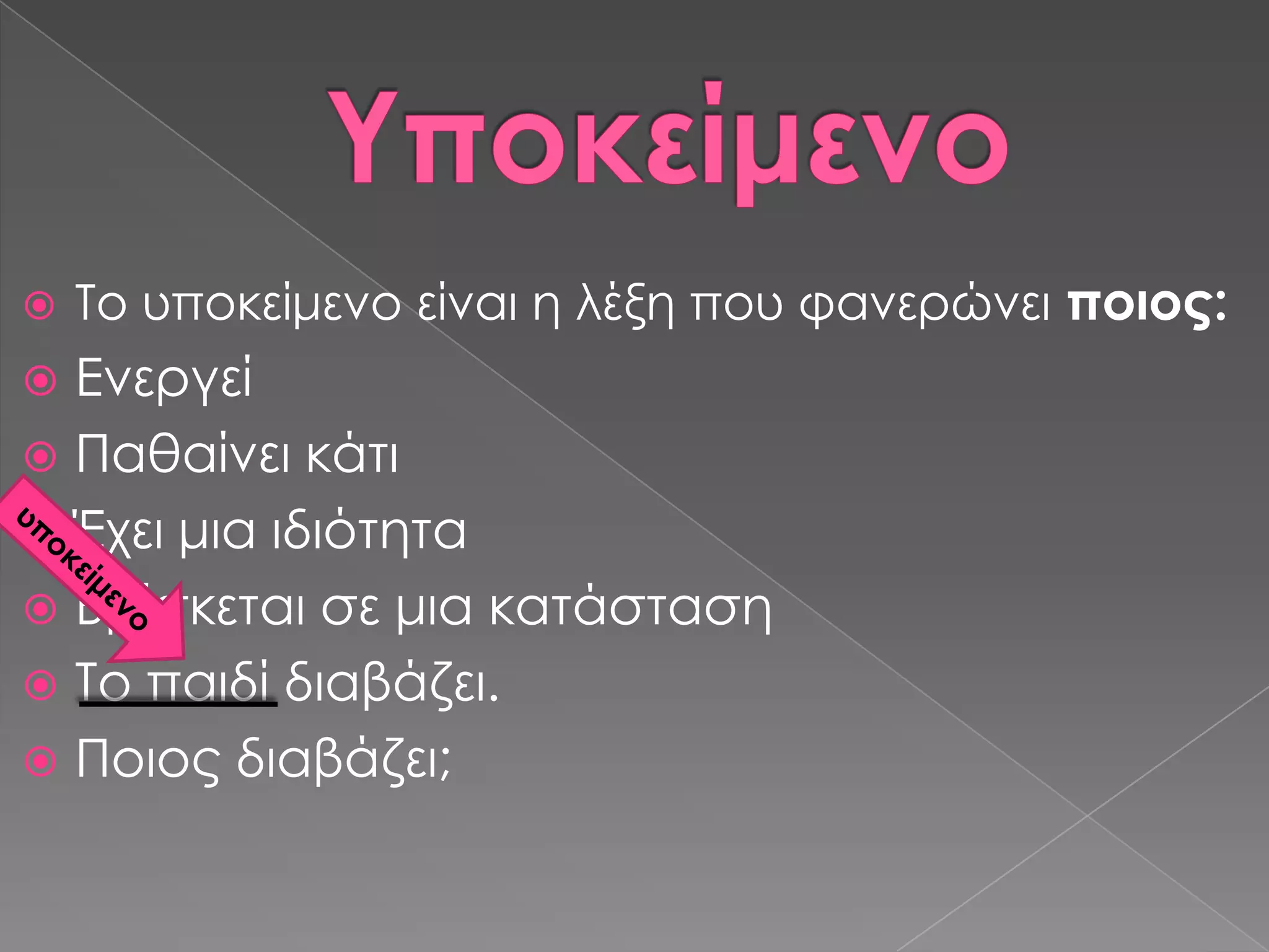    Σο υποκείμενο είναι η λέξη που φανερώνει ποιος:
 Ενεργεί
 Παθαίνει κάτι
 Έχει μια ιδιότητα
 Βρίσκεται σε μια κατάσταση
 Σο παιδί διαβάζει.
 Ποιος διαβάζει;
 
