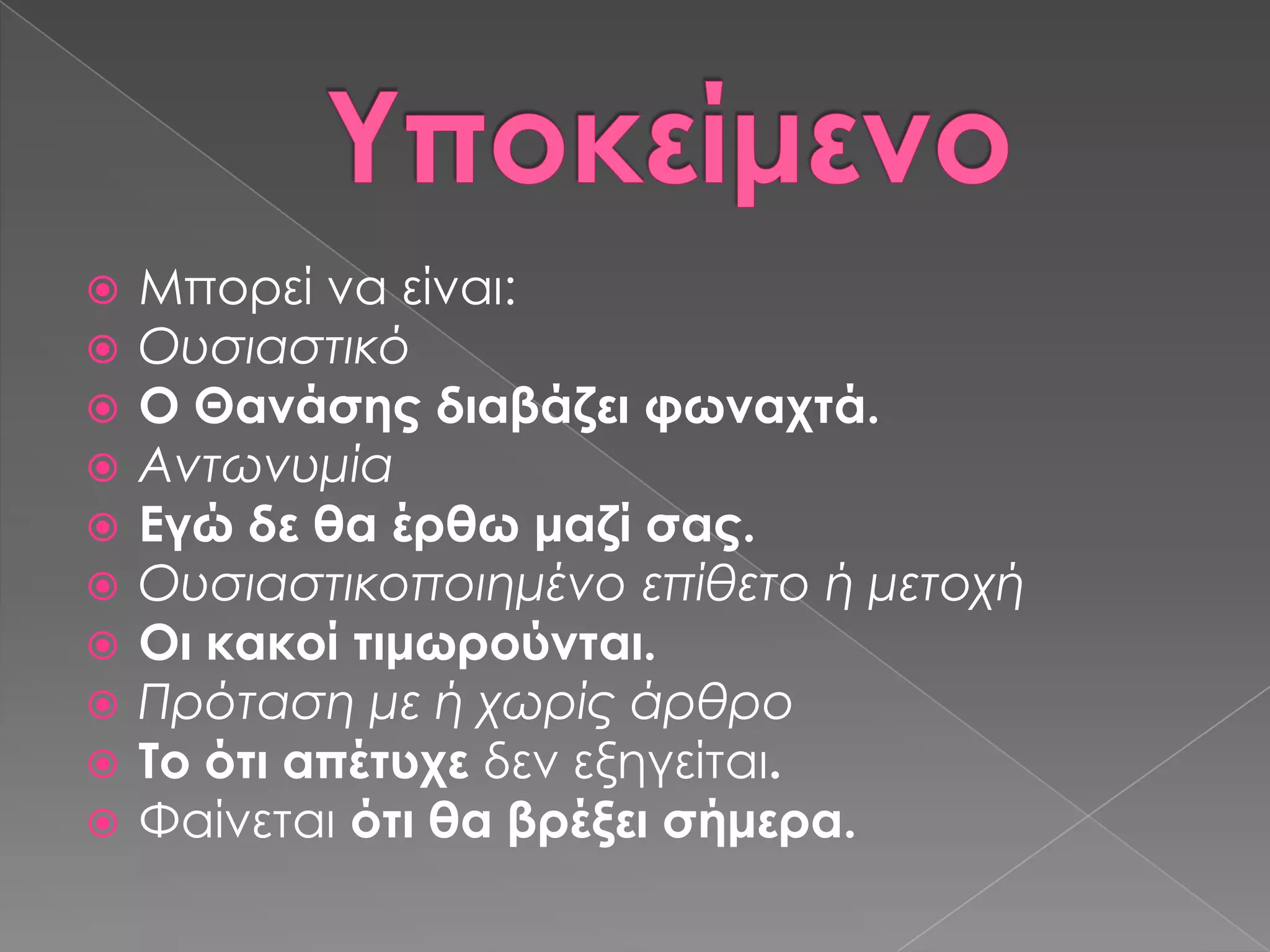    Μπορεί να είναι:
   Ουσιαστικό
   Ο Θανάσης διαβάζει φωναχτά.
   Αντωνυμία
   Εγώ δε θα έρθω μαζί σας.
   Ουσιαστικοποιημένο επίθετο ή μετοχή
   Οι κακοί τιμωρούνται.
   Πρόταση με ή χωρίς άρθρο
   Σο ότι απέτυχε δεν εξηγείται.
   Υαίνεται ότι θα βρέξει σήμερα.
 