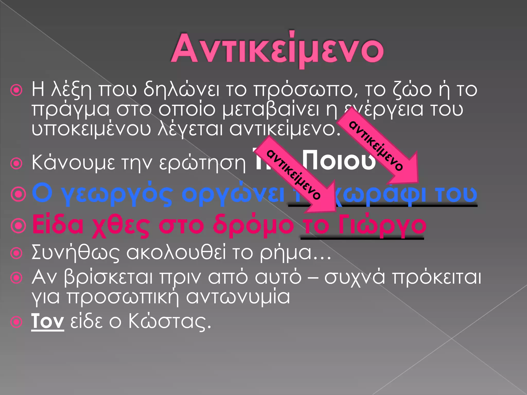    Η λέξη που δηλώνει το πρόσωπο, το ζώο ή το
    πράγμα στο οποίο μεταβαίνει η ενέργεια του
    υποκειμένου λέγεται αντικείμενο.
   Κάνουμε την ερώτηση Σι ή
                      Ποιου
 Ο γεωργός οργώνει το χωράφι του
 Είδα χθες στο δρόμο το Γιώργο
 ΢υνήθως ακολουθεί το ρήμα…
 Αν βρίσκεται πριν από αυτό – συχνά πρόκειται
  για προσωπική αντωνυμία
 Σον είδε ο Κώστας.
 