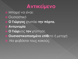  Μπορεί να είναι:
 Ουσιαστικό
 Ο Γιώργος χτυπάει την πόρτα.
 Αντωνυμία
 Ο Γιώργος τον χτύπησε.
 Ουσιαστικοποιημένο επίθετο ή μετοχή
 Να φοβάσαι τους κακούς.
 