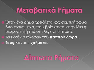  Όταν ένα ρήμα χρειάζεται ως συμπλήρωμα
  δύο αντικείμενα, που βρίσκονται στην ίδια ή
  διαφορετική πτώση, λέγεται δίπτωτο.
 Σα εγγόνια έδωσαν του παππού δώρα.
 Σους δάνεισε χρήματα.
 
