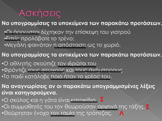Να υπογραμμίσεις τα υποκείμενα των παρακάτω προτάσεων.
•Οι άρρωστοι δέχτηκαν την επίσκεψη του γιατρού
•Εσείς προλάβατε το τρένο;
•Μεγάλη φαινόταν η απόσταση ως το χωριό.
Να υπογραμμίσεις τα αντικείμενα των παρακάτω προτάσεων.
•Ο αθλητής σκούπιζε τον ιδρώτα του
•Υρόντιζε τους φτωχούς και τους ανήμπορους
•Σο παιδί κατάλαβε ποιο ήταν το χρέος του.
Να αναγνωρίσεις αν οι παρακάτω υπογραμμισμένες λέξεις
είναι κατηγορούμενα.
•Ο σκύλος και η γάτα είναι κατοικίδια. ΢
•Οι συμμαθητές του τον θεωρούσαν αρχηγό της τάξης. ΢
•Θεώρησαν ένοχο τον ταμία της τράπεζας. Λ
 