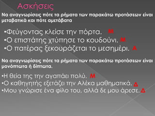 Να αναγνωρίσεις πότε τα ρήματα των παρακάτω προτάσεων είναι
μεταβατικά και πότε αμετάβατα

•Υεύγοντας κλείσε την πόρτα. Μ
•Ο επιστάτης χτύπησε το κουδούνι. Μ
•Ο πατέρας ξεκουράζεται το μεσημέρι. Α
Να αναγνωρίσεις πότε τα ρήματα των παρακάτω προτάσεων είναι
μονόπτωτα ή δίπτωτα.

•Η θεία της την αγαπάει πολύ. Μ
•Ο καθηγητής εξετάζει την Αλέκα μαθηματικά. Δ
•Μου γνώρισε ένα φίλο του, αλλά δε μου άρεσε. Δ
 