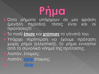  Όσα ρήματα υπάρχουν σε μια φράση
  (μεγάλη περίοδο), τόσες είναι και οι
  προτάσεις!!!
 Σο παιδί έπεσε και χτύπησε το γόνατό του.
 Τπάρχει περίπτωση να έχουμε πρόταση
  χωρίς ρήμα (ελλειπτική). Σο ρήμα εννοείται
  από το συνολικό νόημα της πρότασης.
 Λοιπόν, έτοιμος;
 Λοιπόν, είσαι έτοιμος;
          είναι
 