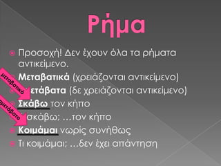  Προσοχή! Δεν έχουν όλα τα ρήματα
  αντικείμενο.
 Μεταβατικά (χρειάζονται αντικείμενο)
 Αμετάβατα (δε χρειάζονται αντικείμενο)
 ΢κάβω τον κήπο
 Σι σκάβω; …τον κήπο
 Κοιμάμαι νωρίς συνήθως
 Σι κοιμάμαι; …δεν έχει απάντηση
 
