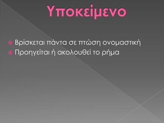  Βρίσκεται πάντα σε πτώση ονομαστική
 Προηγείται ή ακολουθεί το ρήμα
 
