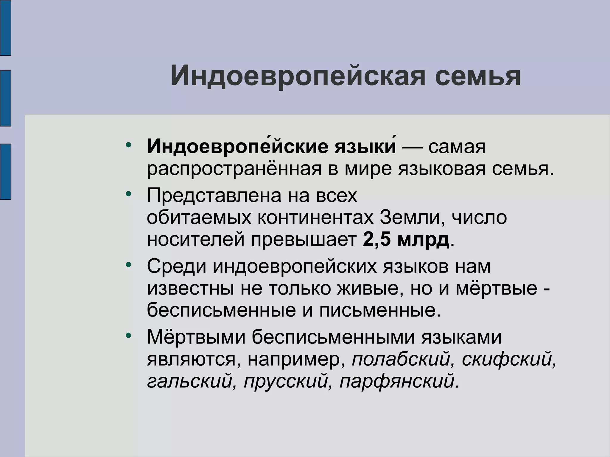 Индоевропейская семья Индоевропе́йские языки́  — самая распространённая в мире языковая семья.  Представлена на всех обитаемых континентах Земли, число носителей превышает  2,5 млрд .  Среди индоевропейских языков нам известны не только живые, но и мёртвые - бесписьменные и письменные.  Мёртвыми бесписьменными языками являются, например,  полабский, скифский, гальский, прусский, парфянский .  