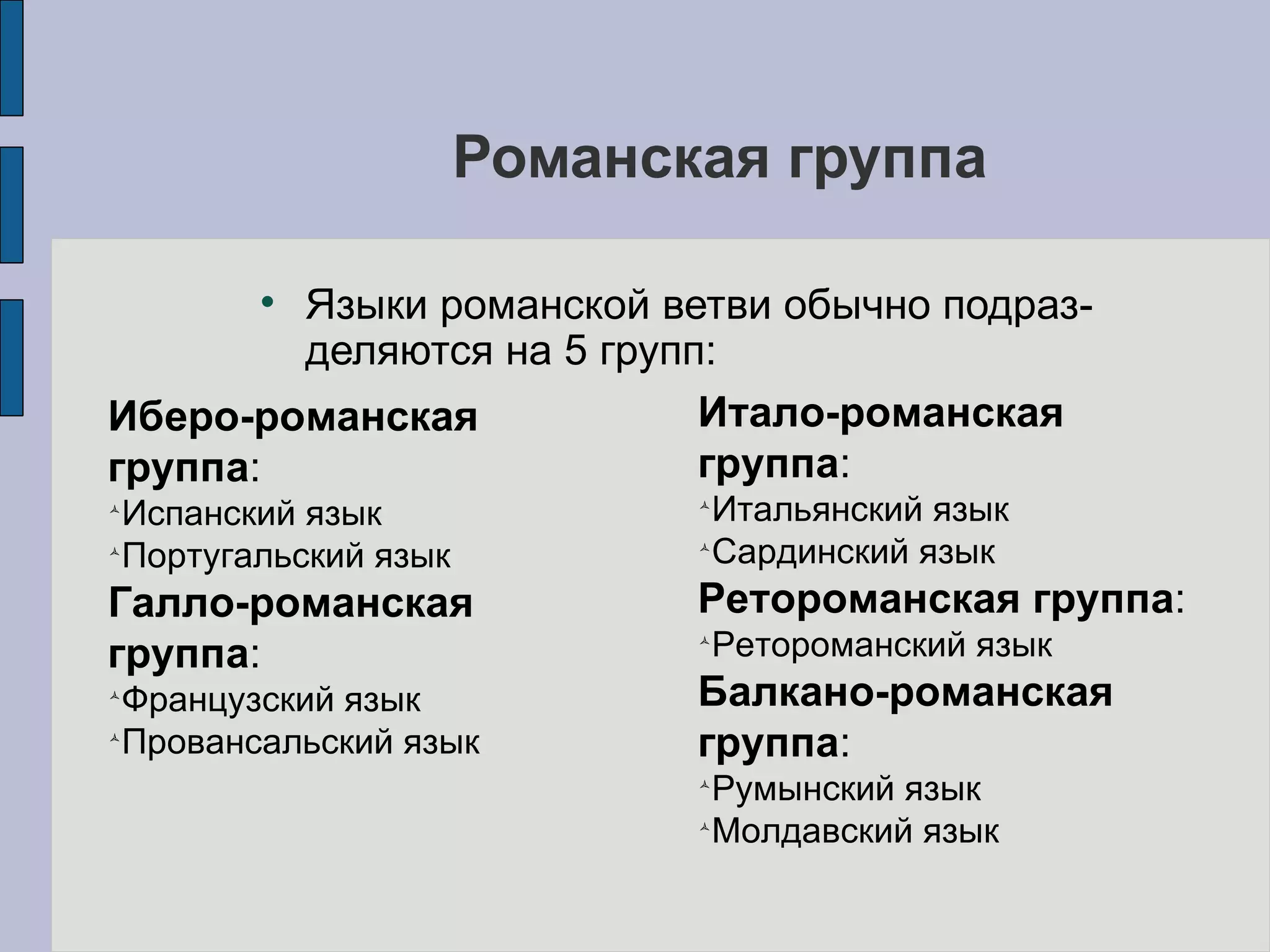 Романская группа Языки романской ветви обычно подраз-деляются на 5 групп: Иберо-романская группа : Испанский язык Португальский язык Галло-романская группа : Французский язык Провансальский язык Итало-романская группа : Итальянский язык Сардинский язык Ретороманская группа : Ретороманский язык Балкано-романская группа : Румынский язык Молдавский язык 
