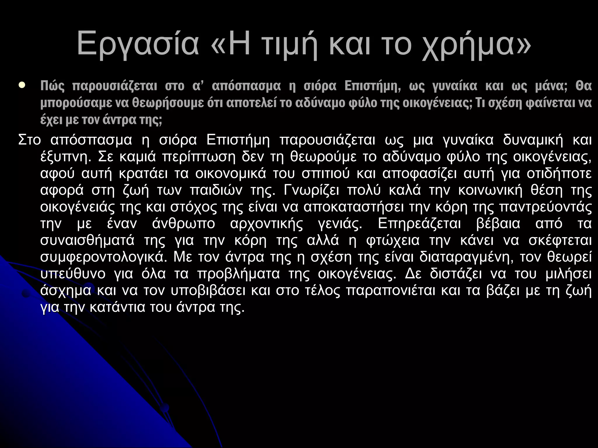 Εργασία «Η τιμή και το χρήμα» Πώς παρουσιάζεται στο α’ απόσπασμα η σιόρα Επιστήμη, ως γυναίκα και ως μάνα; Θα μπορούσαμε να θεωρήσουμε ότι αποτελεί το αδύναμο φύλο της οικογένειας; Τι σχέση φαίνεται να έχει με τον άντρα της; Στο απόσπασμα η σιόρα Επιστήμη παρουσιάζεται ως μια γυναίκα δυναμική και έξυπνη. Σε καμιά περίπτωση δεν τη θεωρούμε το αδύναμο φύλο της οικογένειας, αφού αυτή κρατάει τα οικονομικά του σπιτιού και αποφασίζει αυτή για οτιδήποτε αφορά στη ζωή των παιδιών της. Γνωρίζει πολύ καλά την κοινωνική θέση της οικογένειάς της και στόχος της είναι να αποκαταστήσει την κόρη της παντρεύοντάς την με έναν άνθρωπο αρχοντικής γενιάς. Επηρεάζεται βέβαια από τα συναισθήματά της για την κόρη της αλλά η φτώχεια την κάνει να σκέφτεται συμφεροντολογικά. Με τον άντρα της η σχέση της είναι διαταραγμένη, τον θεωρεί υπεύθυνο για όλα τα προβλήματα της οικογένειας. Δε διστάζει να του μιλήσει άσχημα και να τον υποβιβάσει και στο τέλος παραπονιέται και τα βάζει με τη ζωή για την κατάντια του άντρα της. 